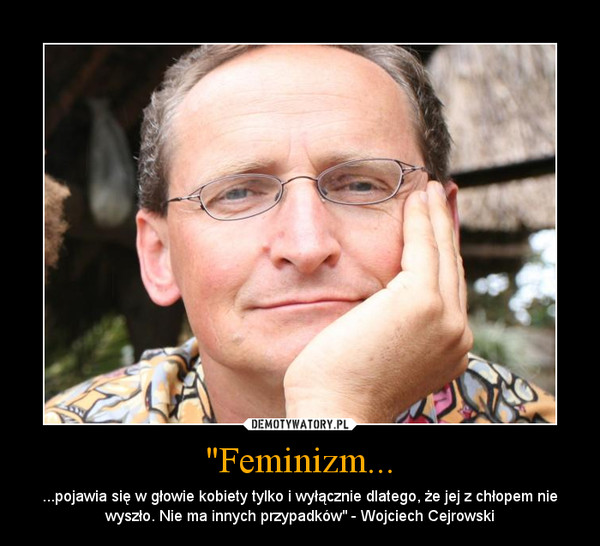 "Feminizm... – ...pojawia się w głowie kobiety tylko i wyłącznie dlatego, że jej z chłopem nie wyszło. Nie ma innych przypadków" - Wojciech Cejrowski 