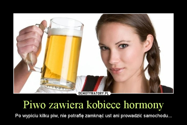 Piwo zawiera kobiece hormony – Po wypiciu kilku piw, nie potrafię zamknąć ust ani prowadzić samochodu... 