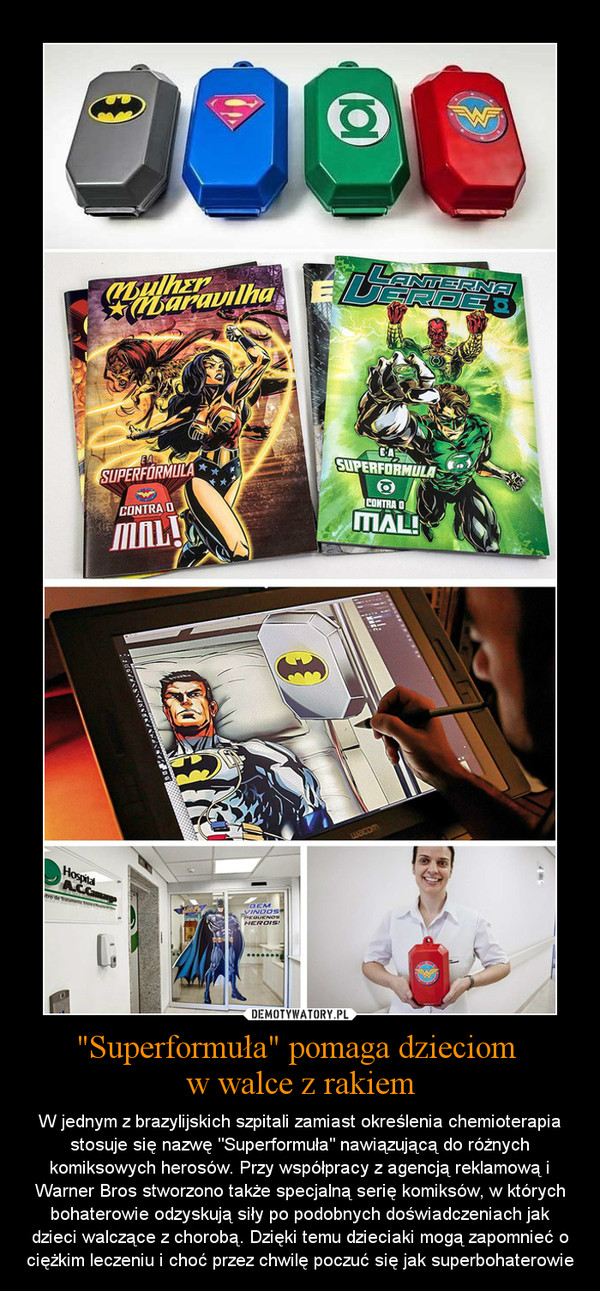 "Superformuła" pomaga dzieciom w walce z rakiem – W jednym z brazylijskich szpitali zamiast określenia chemioterapia stosuje się nazwę "Superformuła" nawiązującą do różnych komiksowych herosów. Przy współpracy z agencją reklamową i Warner Bros stworzono także specjalną serię komiksów, w których bohaterowie odzyskują siły po podobnych doświadczeniach jak dzieci walczące z chorobą. Dzięki temu dzieciaki mogą zapomnieć o ciężkim leczeniu i choć przez chwilę poczuć się jak superbohaterowie 