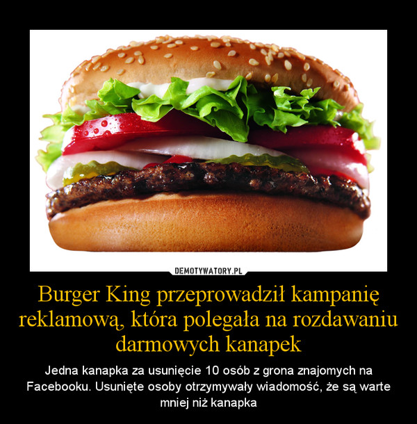Burger King przeprowadził kampanię reklamową, która polegała na rozdawaniu darmowych kanapek – Jedna kanapka za usunięcie 10 osób z grona znajomych na Facebooku. Usunięte osoby otrzymywały wiadomość, że są warte mniej niż kanapka 