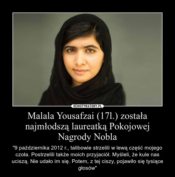 Malala Yousafzai (17l.) została najmłodszą laureatką Pokojowej Nagrody Nobla – "9 października 2012 r., talibowie strzelili w lewą część mojego czoła. Postrzelili także moich przyjaciół. Myśleli, że kule nas uciszą. Nie udało im się. Potem, z tej ciszy, pojawiło się tysiące głosów" 