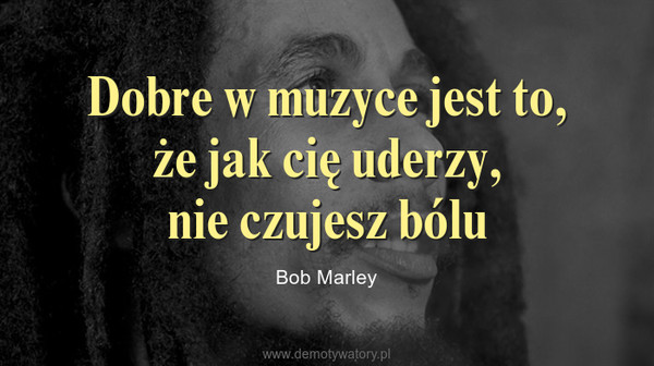 Dobre w muzyce jest to, że jak cię uderzy,nie czujesz bólu – Bob Marley 