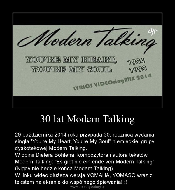 30 lat Modern Talking – 29 października 2014 roku przypada 30. rocznica wydania singla "You're My Heart, You're My Soul" niemieckiej grupy dyskotekowej Modern Talking.W opinii Dietera Bohlena, kompozytora i autora tekstów Modern Talking: "Es gibt nie ein ende von Modern Talking" (Nigdy nie będzie końca Modern Talking).W linku wideo dłuższa wersja YOMAHA, YOMASO wraz z tekstem na ekranie do wspólnego śpiewania! :) 