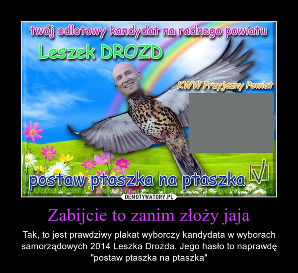 Zabijcie to zanim złoży jaja – Tak, to jest prawdziwy plakat wyborczy kandydata w wyborach samorządowych 2014 Leszka Drozda. Jego hasło to naprawdę "postaw ptaszka na ptaszka" 