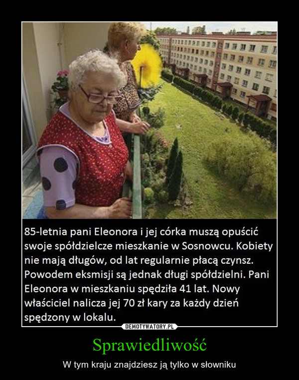 Sprawiedliwość – W tym kraju znajdziesz ją tylko w słowniku 85-letnia pani Eleonora i jej córka muszą opuścić swoje spółdzielcze mieszkanie w Sosnowcu. Kobiety nie mają długów, od lat regularnie płacą czynsz. Powodem eksmisji są jednak długi spółdzielni. Pani Eleonora w mieszkaniu spędziła 41 lat. Nowy właściciel nalicza jej 70 zł kary za każdy dzień spędzony w lokalu. 