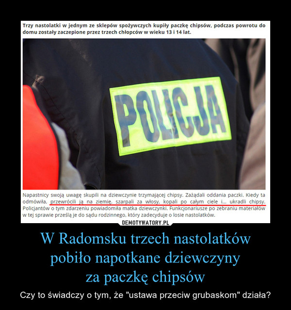 W Radomsku trzech nastolatkówpobiło napotkane dziewczynyza paczkę chipsów – Czy to świadczy o tym, że "ustawa przeciw grubaskom" działa? Trzy nastolatki w jednym ze sklepów spożywczych kupiły paczkę chipsów, podczas powrotu do domu zostały zaczepione przez trzech chłopców w wieku 13 i 14 lat.Napastnicy swoją uwagę skupili na dziewczynie trzymającej chipsy. Zażądali oddania paczki. Kiedy ta odmówiła, przewrócili ją na ziemię, szarpali za włosy, kopali po całym ciele i... ukradli chipsy. Policjantów o tym zdarzeniu powiadomiła matka dziewczynki. Funkcjonariusze po zebraniu materiałów w tej sprawie prześlą je do sądu rodzinnego, który zadecyduje o losie nastolatków.