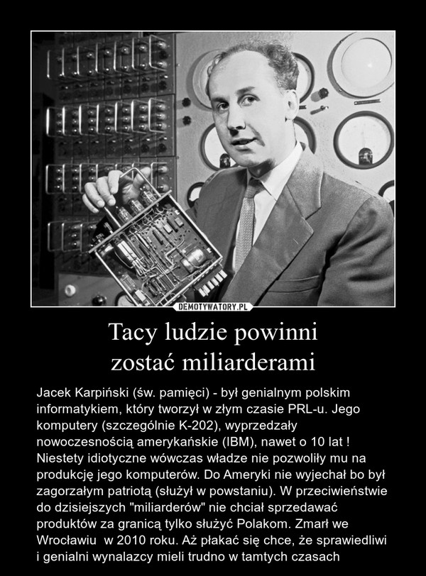 Tacy ludzie powinnizostać miliarderami – Jacek Karpiński (św. pamięci) - był genialnym polskim informatykiem, który tworzył w złym czasie PRL-u. Jego komputery (szczególnie K-202), wyprzedzały nowoczesnością amerykańskie (IBM), nawet o 10 lat ! Niestety idiotyczne wówczas władze nie pozwoliły mu na produkcję jego komputerów. Do Ameryki nie wyjechał bo był zagorzałym patriotą (służył w powstaniu). W przeciwieństwie do dzisiejszych "miliarderów" nie chciał sprzedawać produktów za granicą tylko służyć Polakom. Zmarł we Wrocławiu  w 2010 roku. Aż płakać się chce, że sprawiedliwi i genialni wynalazcy mieli trudno w tamtych czasach 
