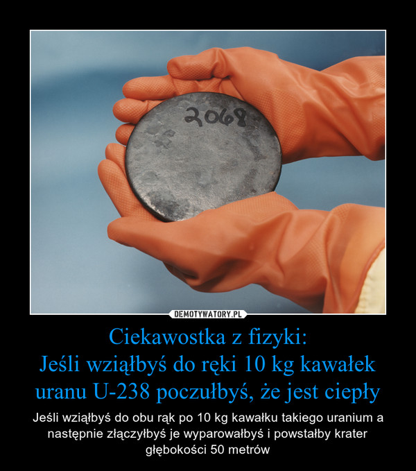 Ciekawostka z fizyki:
Jeśli wziąłbyś do ręki 10 kg kawałek uranu U-238 poczułbyś, że jest ciepły