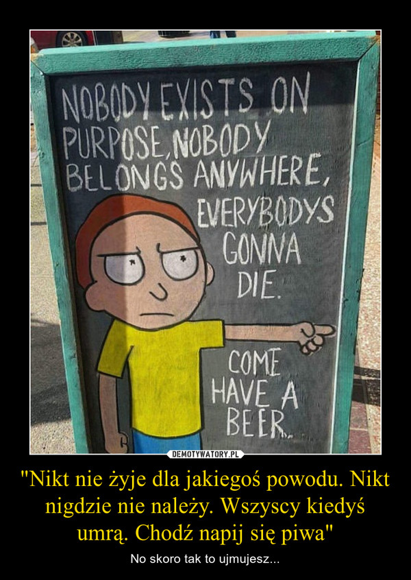 "Nikt nie żyje dla jakiegoś powodu. Nikt nigdzie nie należy. Wszyscy kiedyś umrą. Chodź napij się piwa"
