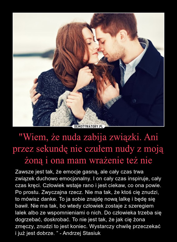 "Wiem, że nuda zabija związki. Ani przez sekundę nie czułem nudy z moją żoną i ona mam wrażenie też nie – Zawsze jest tak, że emocje gasną, ale cały czas trwa związek duchowo emocjonalny. I on cały czas inspiruje, cały czas kręci. Człowiek wstaje rano i jest ciekaw, co ona powie. Po prostu. Zwyczajna rzecz. Nie ma tak, że ktoś cię znudzi, to mówisz danke. To ja sobie znajdę nową lalkę i będę się bawił. Nie ma tak, bo wtedy człowiek zostaje z szeregiem lalek albo ze wspomnieniami o nich. Do człowieka trzeba się dogrzebać, doskrobać. To nie jest tak, że jak cię żona zmęczy, znudzi to jest koniec. Wystarczy chwilę przeczekać i już jest dobrze. ” - Andrzej Stasiuk 