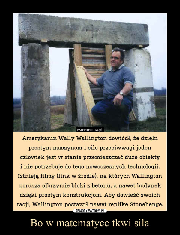 Bo w matematyce tkwi siła –  Amerykanin Wally Wallington dowiódł, że dziękiprostym maszynom i sile przeciwwagi jedenczłowiek jest w stanie przemieszczać duże obiektyi nie potrzebuje do tego nowoczesnych technologii.Istnieją filmy (link w źródle), na których Wallingtonporusza olbrzymie bloki z betonu, a nawet budynekdzięki prostym konstrukcjom. Aby dowieść swoichracji, Wallington postawił nawet replikę Stonehenge.