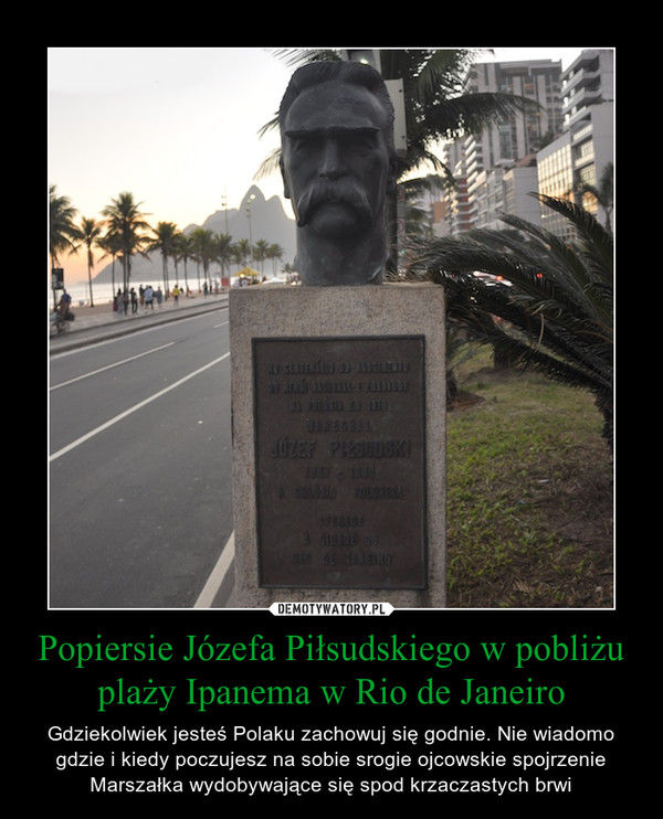 Popiersie Józefa Piłsudskiego w pobliżu plaży Ipanema w Rio de Janeiro – Gdziekolwiek jesteś Polaku zachowuj się godnie. Nie wiadomo gdzie i kiedy poczujesz na sobie srogie ojcowskie spojrzenie Marszałka wydobywające się spod krzaczastych brwi 