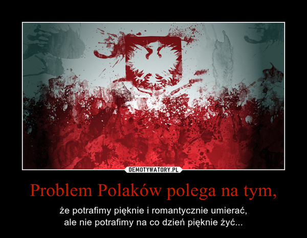 Problem Polaków polega na tym, – że potrafimy pięknie i romantycznie umierać,ale nie potrafimy na co dzień pięknie żyć... 
