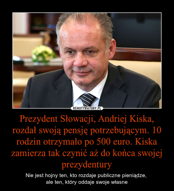 Prezydent Słowacji, Andriej Kiska, rozdał swoją pensję potrzebującym. 10 rodzin otrzymało po 500 euro. Kiska zamierza tak czynić aż do końca swojej prezydentury – Nie jest hojny ten, kto rozdaje publiczne pieniądze, ale ten, który oddaje swoje własne 