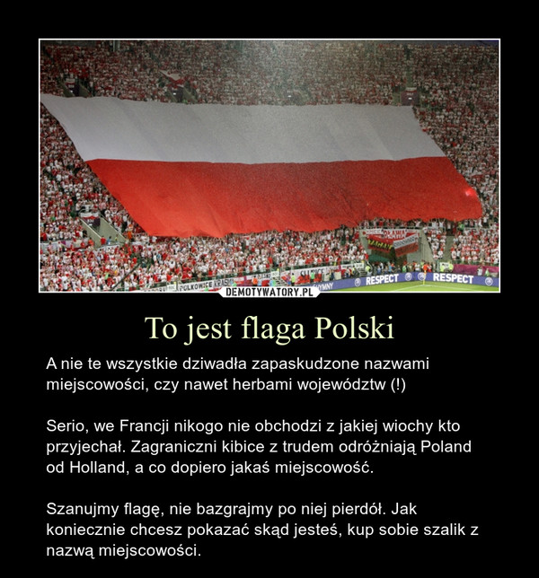 To jest flaga Polski – A nie te wszystkie dziwadła zapaskudzone nazwami miejscowości, czy nawet herbami województw (!)Serio, we Francji nikogo nie obchodzi z jakiej wiochy kto przyjechał. Zagraniczni kibice z trudem odróżniają Poland od Holland, a co dopiero jakaś miejscowość.Szanujmy flagę, nie bazgrajmy po niej pierdół. Jak koniecznie chcesz pokazać skąd jesteś, kup sobie szalik z nazwą miejscowości. 
