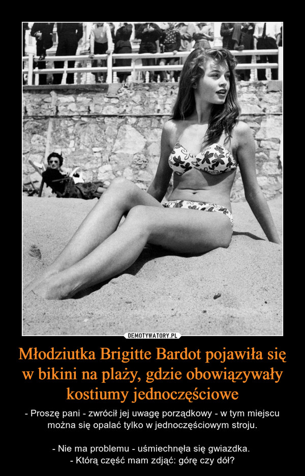 Młodziutka Brigitte Bardot pojawiła się w bikini na plaży, gdzie obowiązywały kostiumy jednoczęściowe – - Proszę pani - zwrócił jej uwagę porządkowy - w tym miejscu można się opalać tylko w jednoczęściowym stroju.- Nie ma problemu - uśmiechnęła się gwiazdka. - Którą część mam zdjąć: górę czy dół? 