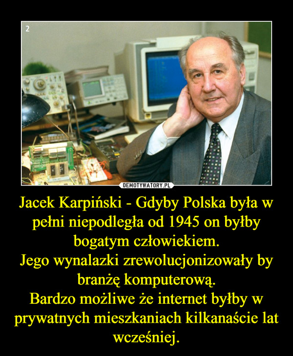 Jacek Karpiński - Gdyby Polska była w pełni niepodległa od 1945 on byłby bogatym człowiekiem.
Jego wynalazki zrewolucjonizowały by branżę komputerową.
Bardzo możliwe że internet byłby w prywatnych mieszkaniach kilkanaście lat wcześniej.