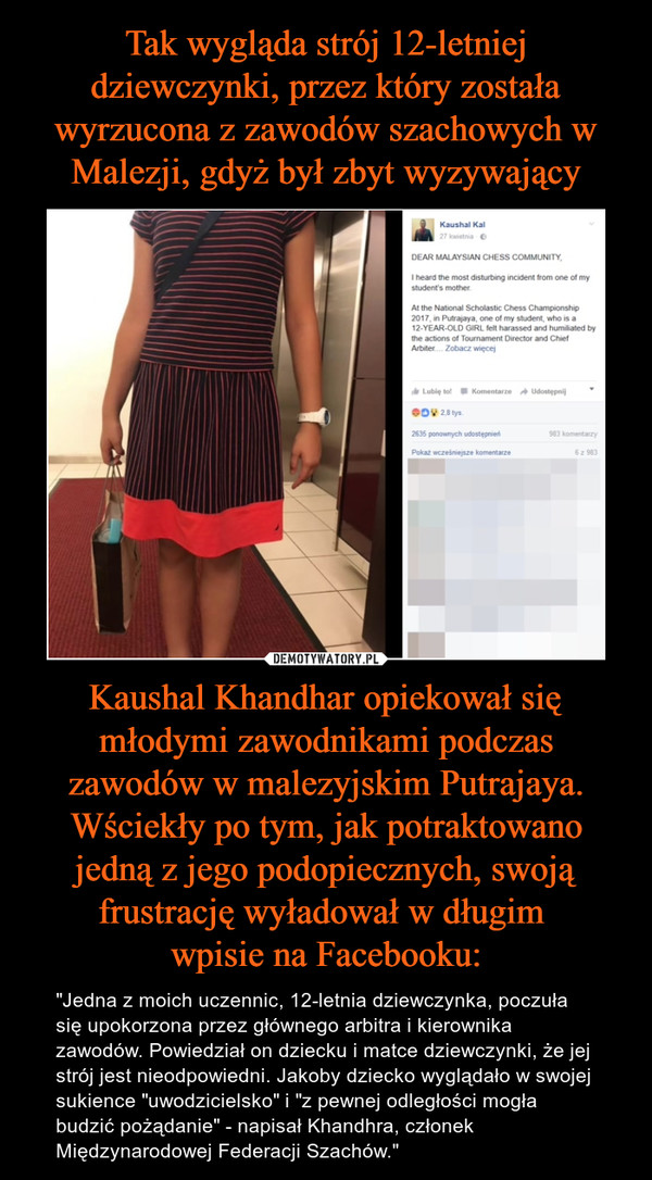 Tak wygląda strój 12-letniej dziewczynki, przez który została wyrzucona z zawodów szachowych w Malezji, gdyż był zbyt wyzywający Kaushal Khandhar opiekował się młodymi zawodnikami podczas zawodów w malezyjskim Putrajaya. Wściekły po tym, jak potraktowano jedną z jego podopiecznych, swoją frustrację wyładował w długim 
wpisie na Facebooku: