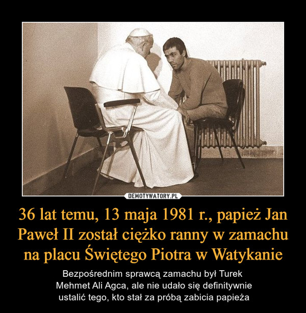 36 lat temu, 13 maja 1981 r., papież Jan Paweł II został ciężko ranny w zamachu na placu Świętego Piotra w Watykanie – Bezpośrednim sprawcą zamachu był Turek Mehmet Ali Agca, ale nie udało się definitywnie ustalić tego, kto stał za próbą zabicia papieża 
