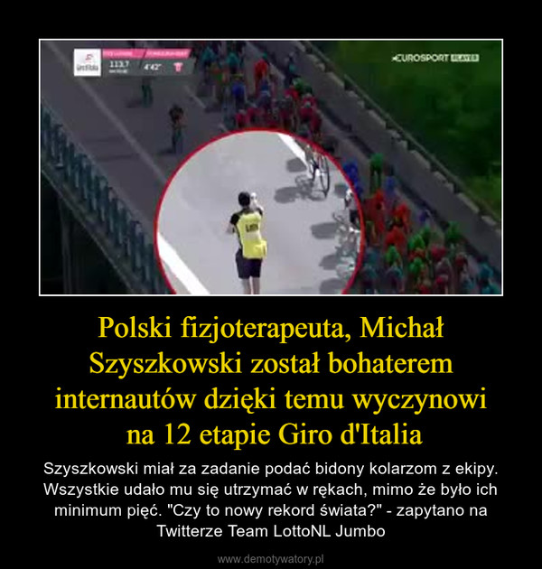 Polski fizjoterapeuta, Michał Szyszkowski został bohaterem internautów dzięki temu wyczynowi na 12 etapie Giro d'Italia – Szyszkowski miał za zadanie podać bidony kolarzom z ekipy. Wszystkie udało mu się utrzymać w rękach, mimo że było ich minimum pięć. "Czy to nowy rekord świata?" - zapytano na Twitterze Team LottoNL Jumbo 