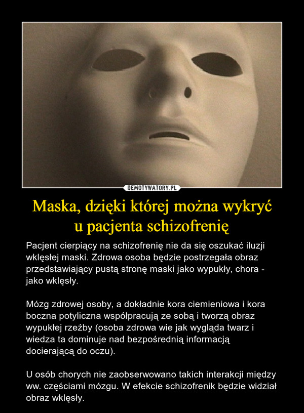 Maska, dzięki której można wykryću pacjenta schizofrenię – Pacjent cierpiący na schizofrenię nie da się oszukać iluzji wklęsłej maski. Zdrowa osoba będzie postrzegała obraz przedstawiający pustą stronę maski jako wypukły, chora - jako wklęsły. Mózg zdrowej osoby, a dokładnie kora ciemieniowa i kora boczna potyliczna współpracują ze sobą i tworzą obraz wypukłej rzeźby (osoba zdrowa wie jak wygląda twarz i wiedza ta dominuje nad bezpośrednią informacją docierającą do oczu).U osób chorych nie zaobserwowano takich interakcji między ww. częściami mózgu. W efekcie schizofrenik będzie widział obraz wklęsły. 