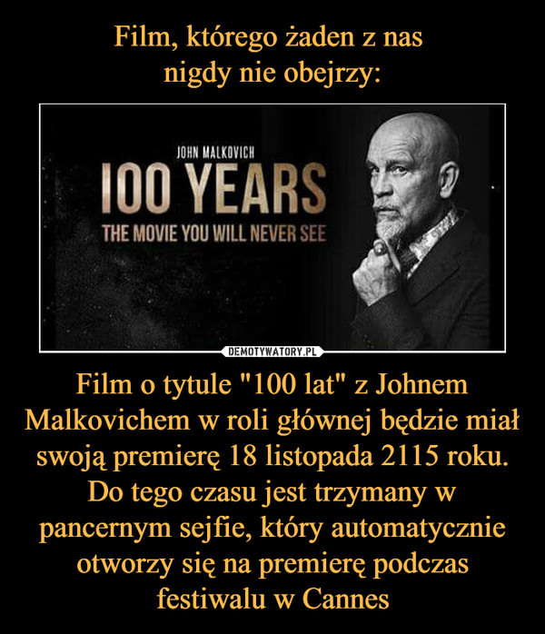 Film o tytule "100 lat" z Johnem Malkovichem w roli głównej będzie miał swoją premierę 18 listopada 2115 roku. Do tego czasu jest trzymany w pancernym sejfie, który automatycznie otworzy się na premierę podczas festiwalu w Cannes –  JOHN MALKOVICH100 YEARSTHE MOVIE YOU WILL NEVER SEE