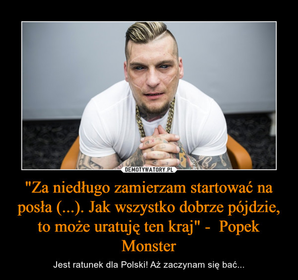 "Za niedługo zamierzam startować na posła (...). Jak wszystko dobrze pójdzie, to może uratuję ten kraj" -  Popek Monster – Jest ratunek dla Polski! Aż zaczynam się bać... 
