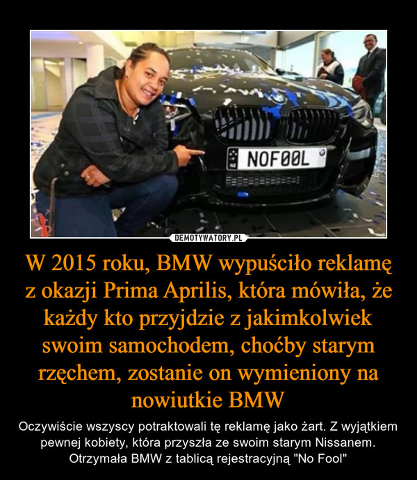 W 2015 roku, BMW wypuściło reklamę z okazji Prima Aprilis, która mówiła, że każdy kto przyjdzie z jakimkolwiek swoim samochodem, choćby starym rzęchem, zostanie on wymieniony na nowiutkie BMW – Oczywiście wszyscy potraktowali tę reklamę jako żart. Z wyjątkiem pewnej kobiety, która przyszła ze swoim starym Nissanem. Otrzymała BMW z tablicą rejestracyjną "No Fool" 