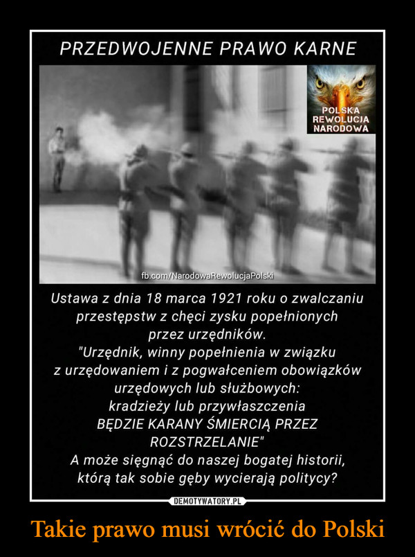 Takie prawo musi wrócić do Polski –  PRZEDWOJENNE PRAWO KARNEPOLSKAREWOLUCIANARODOWAfb.com/NarodowaRewolucjaPolskiUstawa z dnia 18 marca 1921 roku o zwalczaniuprzestępstw z chęci zysku popefnionychprzez urzędników."Urzędnik, winny popełnienia w związkuz urzędowaniem i z pogwałceniem obowiązkówurzędowych lub służbowych:kradzieży lub przywłaszczeniaBĘDZIE KARANY SMIERCIA PRZEZROZSTRZELANIE"A może sięgnąć do naszej bogatej historii,którą tak sobie gęby wycierają politycy?