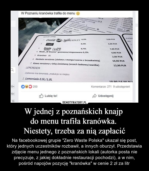 W jednej z poznańskich knajp do menu trafiła kranówka. Niestety, trzeba za nią zapłacić – Na facebookowej grupie "Zero Waste Polska" ukazał się post, który jednych uczestników rozbawił, a innych oburzył. Przedstawia zdjęcie menu jednego z poznańskich lokali (autorka posta nie precyzuje, z jakiej dokładnie restauracji pochodzi), a w nim, pośród napojów pozycję "kranówka" w cenie 2 zł za litr W poznaniu kranówka trafiła do menu