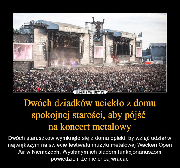 Dwóch dziadków uciekło z domu spokojnej starości, aby pójść na koncert metalowy – Dwóch staruszków wymknęło się z domu opieki, by wziąć udział w największym na świecie festiwalu muzyki metalowej Wacken Open Air w Niemczech. Wysłanym ich śladem funkcjonariuszom powiedzieli, że nie chcą wracać 