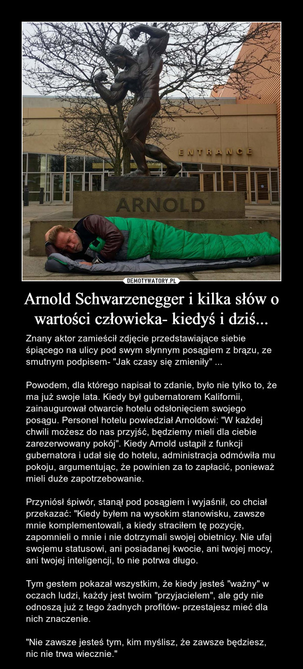 Arnold Schwarzenegger i kilka słów o wartości człowieka- kiedyś i dziś... – Znany aktor zamieścił zdjęcie przedstawiające siebie śpiącego na ulicy pod swym słynnym posągiem z brązu, ze smutnym podpisem- "Jak czasy się zmieniły" ...Powodem, dla którego napisał to zdanie, było nie tylko to, że ma już swoje lata. Kiedy był gubernatorem Kalifornii, zainaugurował otwarcie hotelu odsłonięciem swojego posągu. Personel hotelu powiedział Arnoldowi: "W każdej chwili możesz do nas przyjść, będziemy mieli dla ciebie zarezerwowany pokój". Kiedy Arnold ustąpił z funkcji gubernatora i udał się do hotelu, administracja odmówiła mu pokoju, argumentując, że powinien za to zapłacić, ponieważ mieli duże zapotrzebowanie.Przyniósł śpiwór, stanął pod posągiem i wyjaśnił, co chciał przekazać: "Kiedy byłem na wysokim stanowisku, zawsze mnie komplementowali, a kiedy straciłem tę pozycję, zapomnieli o mnie i nie dotrzymali swojej obietnicy. Nie ufaj swojemu statusowi, ani posiadanej kwocie, ani twojej mocy, ani twojej inteligencji, to nie potrwa długo.Tym gestem pokazał wszystkim, że kiedy jesteś "ważny" w oczach ludzi, każdy jest twoim "przyjacielem", ale gdy nie odnoszą już z tego żadnych profitów- przestajesz mieć dla nich znaczenie."Nie zawsze jesteś tym, kim myślisz, że zawsze będziesz, nic nie trwa wiecznie." 