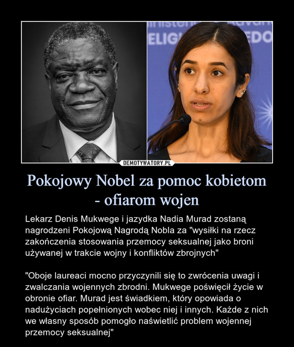 Pokojowy Nobel za pomoc kobietom- ofiarom wojen – Lekarz Denis Mukwege i jazydka Nadia Murad zostaną nagrodzeni Pokojową Nagrodą Nobla za "wysiłki na rzecz zakończenia stosowania przemocy seksualnej jako broni używanej w trakcie wojny i konfliktów zbrojnych""Oboje laureaci mocno przyczynili się to zwrócenia uwagi i zwalczania wojennych zbrodni. Mukwege poświęcił życie w obronie ofiar. Murad jest świadkiem, który opowiada o nadużyciach popełnionych wobec niej i innych. Każde z nich we własny sposób pomogło naświetlić problem wojennej przemocy seksualnej" 
