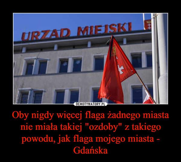 Oby nigdy więcej flaga żadnego miasta nie miała takiej "ozdoby" z takiego powodu, jak flaga mojego miasta - Gdańska –  