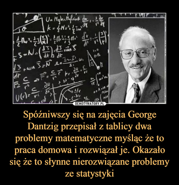Spóźniwszy się na zajęcia George Dantzig przepisał z tablicy dwa problemy matematyczne myśląc że to praca domowa i rozwiązał je. Okazało się że to słynne nierozwiązane problemy ze statystyki –  