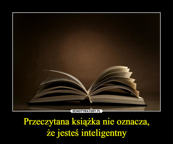Przeczytana książka nie oznacza,
że jesteś inteligentny