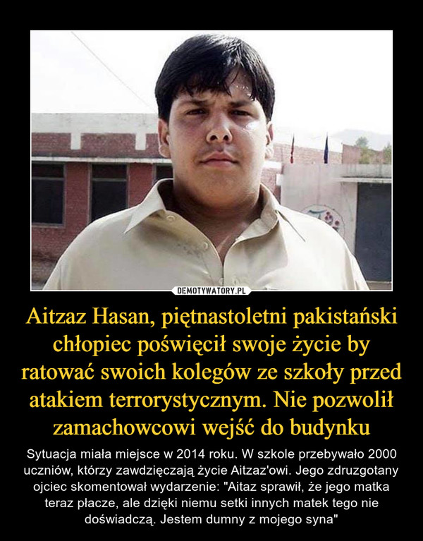 Aitzaz Hasan, piętnastoletni pakistański chłopiec poświęcił swoje życie by ratować swoich kolegów ze szkoły przed atakiem terrorystycznym. Nie pozwolił zamachowcowi wejść do budynku