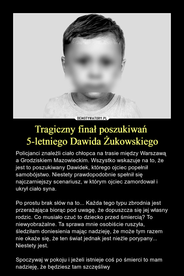 Tragiczny finał poszukiwań 5-letniego Dawida Żukowskiego – Policjanci znaleźli ciało chłopca na trasie między Warszawą a Grodziskiem Mazowieckim. Wszystko wskazuje na to, że jest to poszukiwany Dawidek, którego ojciec popełnił samobójstwo. Niestety prawdopodobnie spełnił się najczarniejszy scenariusz, w którym ojciec zamordował i ukrył ciało syna.Po prostu brak słów na to... Każda tego typu zbrodnia jest przerażająca biorąc pod uwagę, że dopuszcza się jej własny rodzic. Co musiało czuć to dziecko przed śmiercią? To niewyobrażalne. Ta sprawa mnie osobiście ruszyła, śledziłam doniesienia mając nadzieję, że może tym razem nie okaże się, że ten świat jednak jest nieźle porypany... Niestety jest. Spoczywaj w pokoju i jeżeli istnieje coś po śmierci to mam nadzieję, że będziesz tam szczęśliwy 