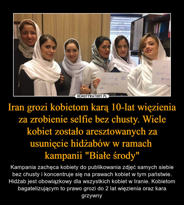 Iran grozi kobietom karą 10-lat więzienia za zrobienie selfie bez chusty. Wiele kobiet zostało aresztowanych za usunięcie hidżabów w ramach kampanii "Białe środy" – Kampania zachęca kobiety do publikowania zdjęć samych siebie bez chusty i koncentruje się na prawach kobiet w tym państwie. Hidżab jest obowiązkowy dla wszystkich kobiet w Iranie. Kobietom bagatelizującym to prawo grozi do 2 lat więzienia oraz kara grzywny 