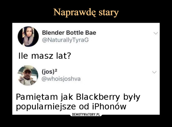  –  Blender Bottle Bae@NaturallyTyraGIle masz lat?(jos)2@whoisjoshvaPamiętam jak Blackberry byłypopularniejsze od iPhonów