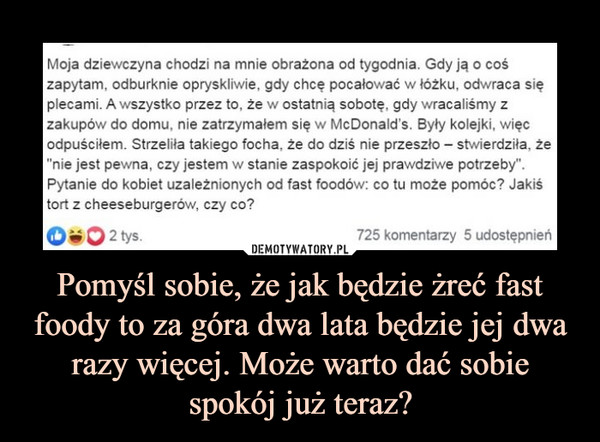 Pomyśl sobie, że jak będzie żreć fast foody to za góra dwa lata będzie jej dwa razy więcej. Może warto dać sobie spokój już teraz? –  Moja dziewczyna chodzi na mnie obrażona od tygodnia. Gdy ją o cośzapytam, odburknie opryskliwie, gdy chce pocałować w tóżku, odwraca sięplecami. A wszystko przez to, że w ostatnią sobotę, gdy wracaliśmy zzakupów do domu, nie zatrzymałem się w McDonald's. Były kolejki, więcodpuściłem. Strzelita takiego focha, że do dziś nie przeszło stwierdziła, że"nie jest pewna, czy jestem w stanie zaspokoić jej prawdziwe potrzeby"Pytanie do kobiet uzależnionych od fast foodów: co tu może pomóc? Jakistort z cheeseburgerów, czy co?2 tys725 komentarzy 5 udostępnień