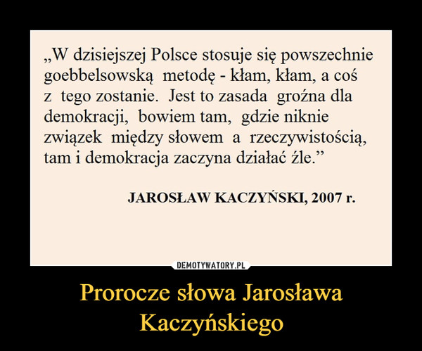 Prorocze słowa Jarosława Kaczyńskiego –  „W dzisiejszej Polsce stosuje się powszechnie goebbelsowską metodę - kłam, kłam, a coś z tego zostanie. Jest to zasada groźna dla demokracji, bowiem tam, gdzie niknie związek między słowem a rzeczywistością, tam i demokracja zaczyna działać źle.” JAROSŁAW KACZYŃSKI, 2007 r.