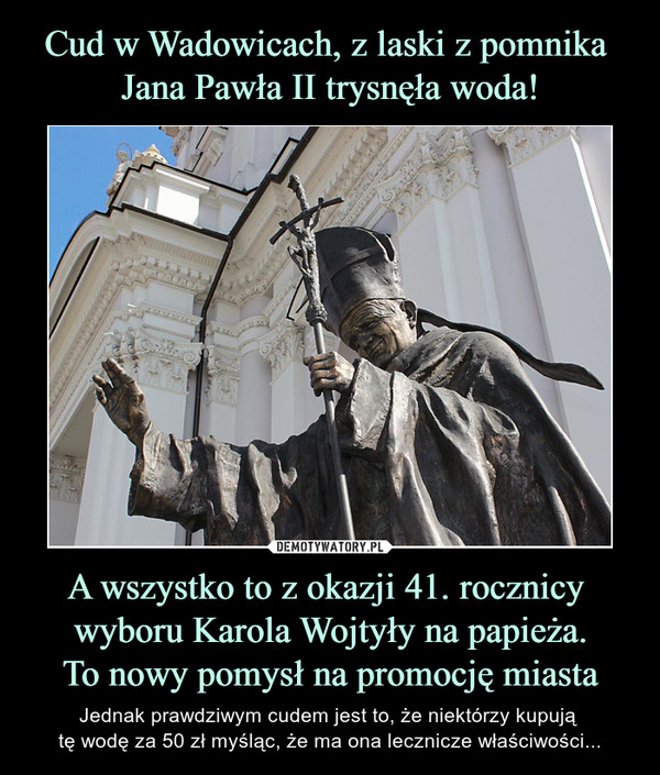 Cud w Wadowicach, z laski z pomnika 
Jana Pawła II trysnęła woda! A wszystko to z okazji 41. rocznicy 
wyboru Karola Wojtyły na papieża.
To nowy pomysł na promocję miasta