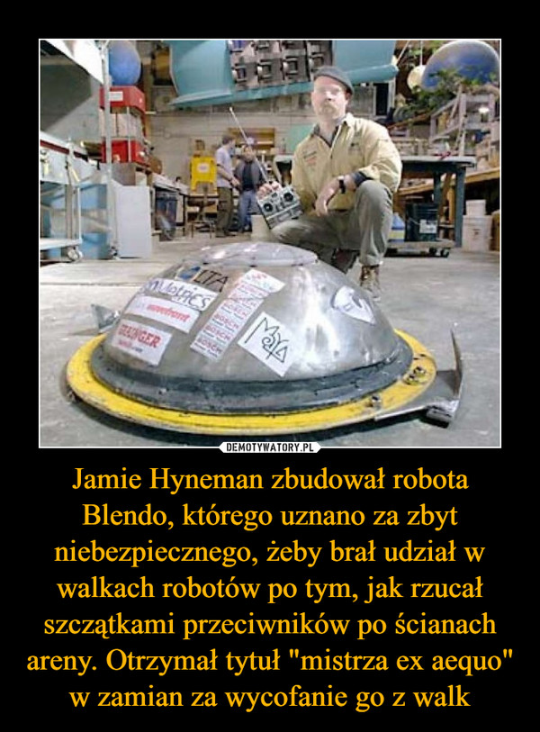 Jamie Hyneman zbudował robota Blendo, którego uznano za zbyt niebezpiecznego, żeby brał udział w walkach robotów po tym, jak rzucał szczątkami przeciwników po ścianach areny. Otrzymał tytuł "mistrza ex aequo" w zamian za wycofanie go z walk –  