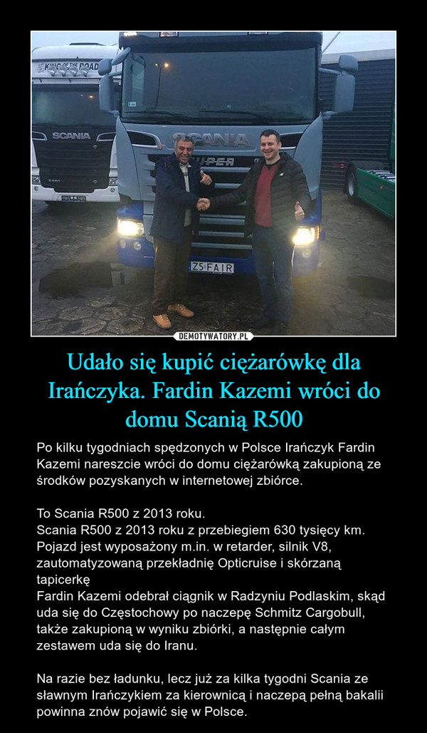 Udało się kupić ciężarówkę dla Irańczyka. Fardin Kazemi wróci do domu Scanią R500 – Po kilku tygodniach spędzonych w Polsce Irańczyk Fardin Kazemi nareszcie wróci do domu ciężarówką zakupioną ze środków pozyskanych w internetowej zbiórce. To Scania R500 z 2013 roku.Scania R500 z 2013 roku z przebiegiem 630 tysięcy km. Pojazd jest wyposażony m.in. w retarder, silnik V8, zautomatyzowaną przekładnię Opticruise i skórzaną tapicerkęFardin Kazemi odebrał ciągnik w Radzyniu Podlaskim, skąd uda się do Częstochowy po naczepę Schmitz Cargobull, także zakupioną w wyniku zbiórki, a następnie całym zestawem uda się do Iranu.Na razie bez ładunku, lecz już za kilka tygodni Scania ze sławnym Irańczykiem za kierownicą i naczepą pełną bakalii powinna znów pojawić się w Polsce. 