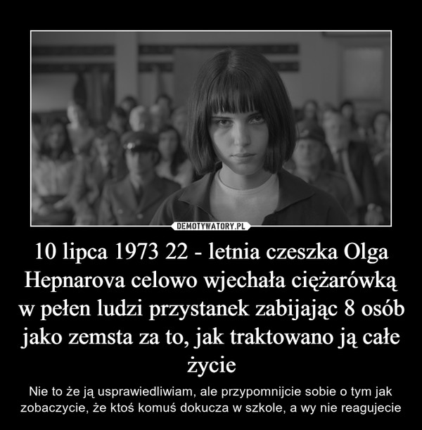 10 lipca 1973 22 - letnia czeszka Olga Hepnarova celowo wjechała ciężarówką w pełen ludzi przystanek zabijając 8 osób jako zemsta za to, jak traktowano ją całe życie – Nie to że ją usprawiedliwiam, ale przypomnijcie sobie o tym jak zobaczycie, że ktoś komuś dokucza w szkole, a wy nie reagujecie 
