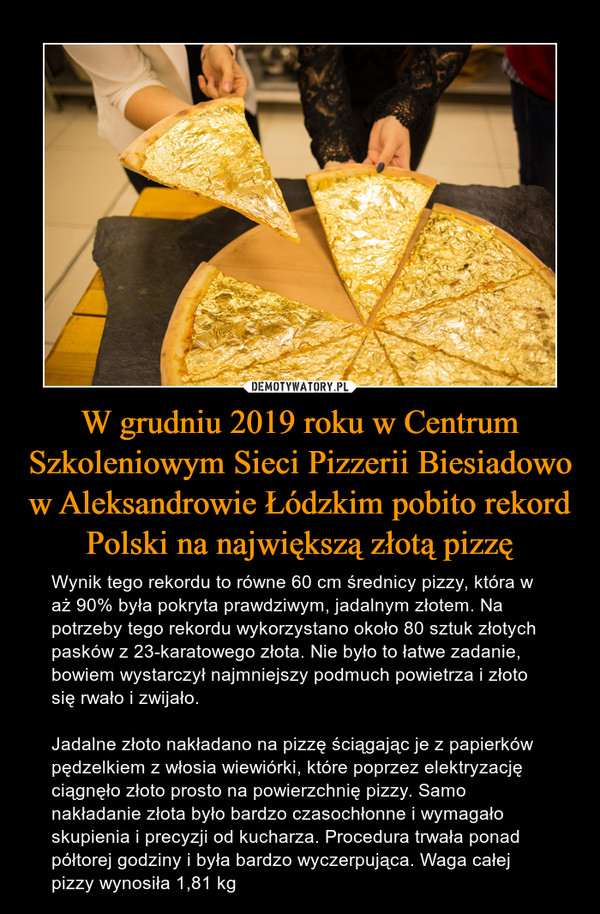 W grudniu 2019 roku w Centrum Szkoleniowym Sieci Pizzerii Biesiadowo w Aleksandrowie Łódzkim pobito rekord Polski na największą złotą pizzę – Wynik tego rekordu to równe 60 cm średnicy pizzy, która w aż 90% była pokryta prawdziwym, jadalnym złotem. Na potrzeby tego rekordu wykorzystano około 80 sztuk złotych pasków z 23-karatowego złota. Nie było to łatwe zadanie, bowiem wystarczył najmniejszy podmuch powietrza i złoto się rwało i zwijało. Jadalne złoto nakładano na pizzę ściągając je z papierków pędzelkiem z włosia wiewiórki, które poprzez elektryzację ciągnęło złoto prosto na powierzchnię pizzy. Samo nakładanie złota było bardzo czasochłonne i wymagało skupienia i precyzji od kucharza. Procedura trwała ponad półtorej godziny i była bardzo wyczerpująca. Waga całej pizzy wynosiła 1,81 kg 
