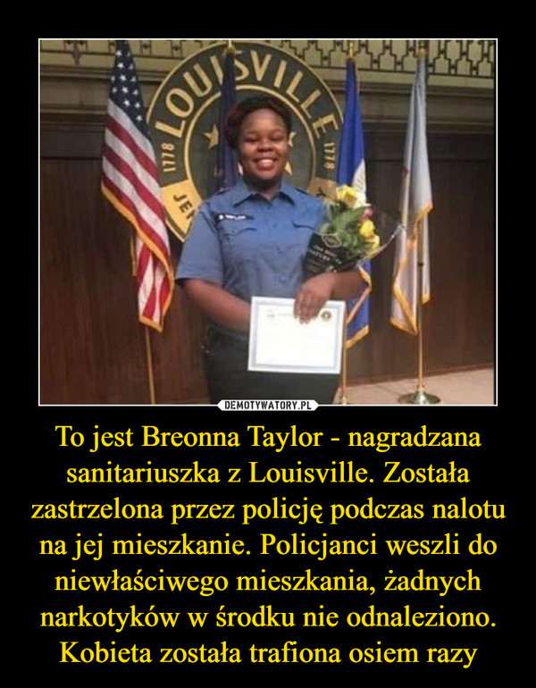 To jest Breonna Taylor - nagradzana sanitariuszka z Louisville. Została zastrzelona przez policję podczas nalotu na jej mieszkanie. Policjanci weszli do niewłaściwego mieszkania, żadnych narkotyków w środku nie odnaleziono. Kobieta została trafiona osiem razy –  