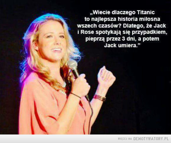 Titanic –  „Wiecie dlaczego Titanicto najlepsza historia miłosnawszech czasów? Diatego, że Jacki Rose spotykają się przypadkiem,pieprzą przez 3 dni, a potemJack umiera."