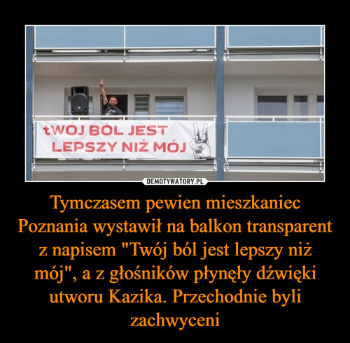 Tymczasem pewien mieszkaniec Poznania wystawił na balkon transparent z napisem "Twój ból jest lepszy niż mój", a z głośników płynęły dźwięki utworu Kazika. Przechodnie byli zachwyceni